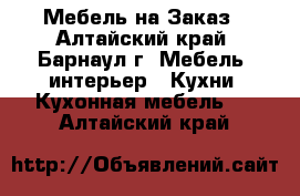 Мебель на Заказ - Алтайский край, Барнаул г. Мебель, интерьер » Кухни. Кухонная мебель   . Алтайский край